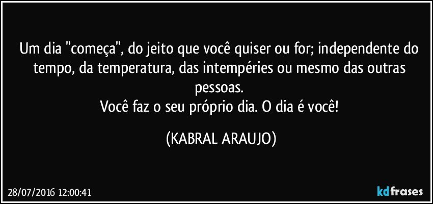 Um dia "começa", do jeito que você quiser ou for; independente do tempo, da temperatura, das intempéries ou mesmo das outras pessoas. 
Você faz o seu próprio dia. O dia é você! (KABRAL ARAUJO)