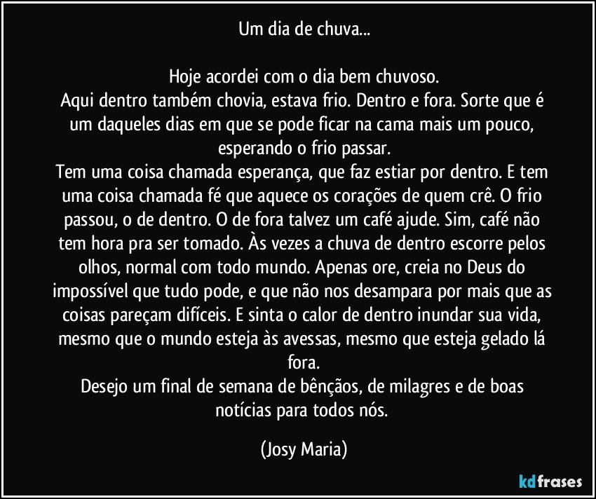 Um dia de chuva...

Hoje acordei com o dia bem chuvoso.
Aqui dentro também chovia, estava frio. Dentro e fora. Sorte que é um daqueles dias em que se pode ficar na cama mais um pouco, esperando o frio passar.
Tem uma coisa chamada esperança, que faz estiar por dentro. E tem uma coisa chamada fé que aquece os corações de quem crê. O frio passou, o de dentro. O de fora talvez um café ajude. Sim, café não tem hora pra ser tomado. Às vezes a chuva de dentro escorre pelos olhos, normal com todo mundo. Apenas ore, creia no Deus do impossível que tudo pode, e que não nos desampara por mais que as coisas pareçam difíceis. E sinta o calor de dentro inundar sua vida, mesmo que o mundo esteja às avessas, mesmo que esteja gelado lá fora.
Desejo um final de semana de bênçãos, de milagres e  de boas notícias para todos nós. (Josy Maria)