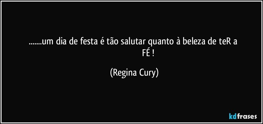 ...um dia de festa é tão salutar quanto à beleza de teR a   
                                                    FÉ ! (Regina Cury)