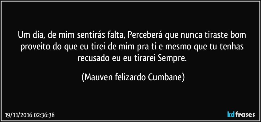 Um dia, de mim sentirás falta, Perceberá que nunca tiraste bom proveito do que eu tirei de mim pra ti e mesmo que tu tenhas recusado eu eu tirarei Sempre. (Mauven felizardo Cumbane)