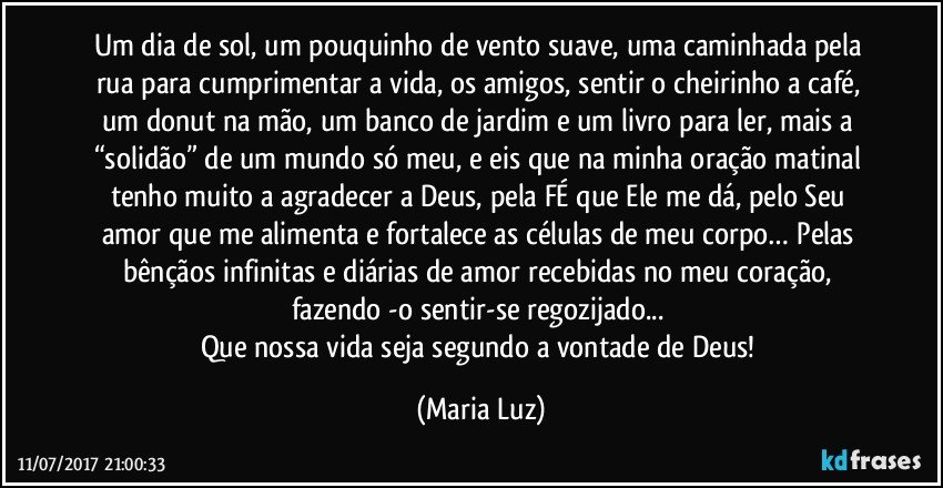 Um dia de sol, um pouquinho de vento suave, uma caminhada pela rua para cumprimentar a vida, os amigos, sentir o cheirinho a café, um donut na mão, um banco de jardim e um livro para ler, mais a “solidão” de um mundo só meu, e eis que na minha oração matinal tenho muito a agradecer a Deus, pela FÉ que Ele me dá, pelo Seu amor que me alimenta e fortalece as células de meu corpo… Pelas bênçãos infinitas e diárias de amor recebidas no meu coração, fazendo -o sentir-se regozijado... 
Que nossa vida seja segundo a vontade de Deus! (Maria Luz)