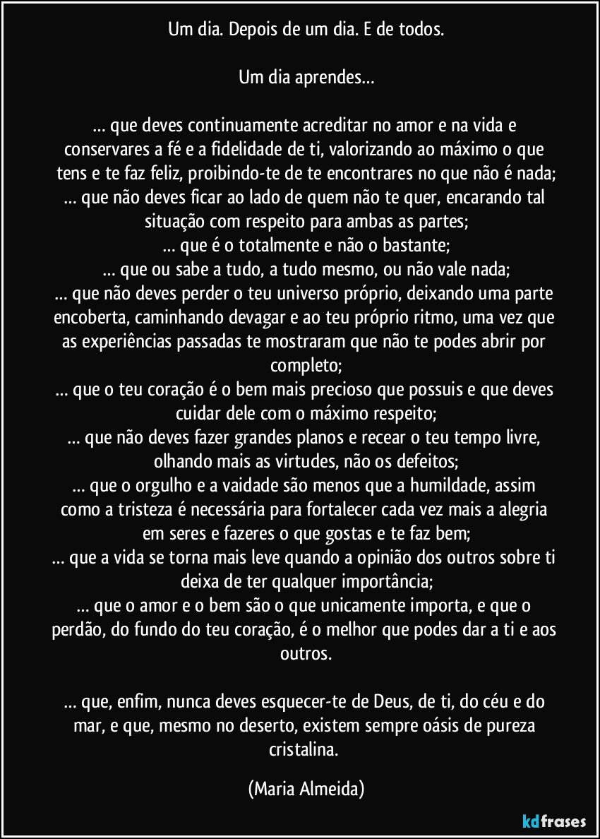 Um dia. Depois de um dia. E de todos.

Um dia aprendes…

… que deves continuamente acreditar no amor e na vida e conservares a fé e a fidelidade de ti, valorizando ao máximo o que tens e te faz feliz, proibindo-te de te encontrares no que não é nada;
… que não deves ficar ao lado de quem não te quer, encarando tal situação com respeito para ambas as partes;
… que é o totalmente e não o bastante;
… que ou sabe a tudo, a tudo mesmo, ou não vale nada;
… que não deves perder o teu universo próprio, deixando uma parte encoberta, caminhando devagar e ao teu próprio ritmo, uma vez que as experiências passadas te mostraram que não te podes abrir por completo;
… que o teu coração é o bem mais precioso que possuis e que deves cuidar dele com o máximo respeito;
… que não deves fazer grandes planos e recear o teu tempo livre, olhando mais as virtudes, não os defeitos;
… que o orgulho e a vaidade são menos que a humildade, assim como a tristeza é necessária para fortalecer cada vez mais a alegria em seres e fazeres o que gostas e te faz bem;
… que a vida se torna mais leve quando a opinião dos outros sobre ti deixa de ter qualquer importância;
… que o amor e o bem são o que unicamente importa, e que o perdão, do fundo do teu coração, é o melhor que podes dar a ti e aos outros.

… que, enfim, nunca deves esquecer-te de Deus, de ti, do céu e do mar, e que, mesmo no deserto, existem sempre oásis de pureza cristalina. (Maria Almeida)