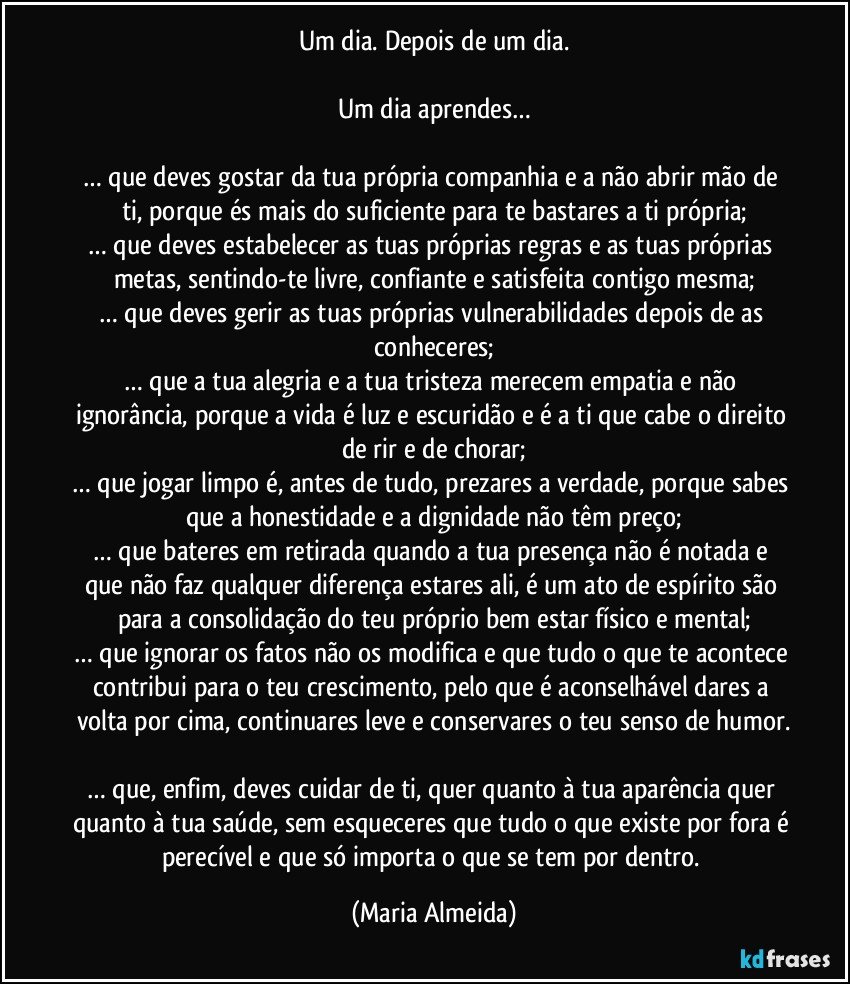 Um dia. Depois de um dia.

Um dia aprendes…

… que deves gostar da tua própria companhia e a não abrir mão de ti, porque és mais do suficiente para te bastares a ti própria;
… que deves estabelecer as tuas próprias regras e as tuas próprias metas, sentindo-te livre, confiante e satisfeita contigo mesma;
… que deves gerir as tuas próprias vulnerabilidades depois de as conheceres;
… que a tua alegria e a tua tristeza merecem empatia e não ignorância, porque a vida é luz e escuridão e é a ti que cabe o direito de rir e de chorar;
… que jogar limpo é, antes de tudo, prezares a verdade, porque sabes que a honestidade e a dignidade não têm preço;
… que bateres em retirada quando a tua presença não é notada e que não faz qualquer diferença estares ali, é um ato de espírito são para a consolidação do teu próprio bem estar físico e mental;
… que ignorar os fatos não os modifica e que tudo o que te acontece contribui para o teu crescimento, pelo que é aconselhável dares a volta por cima, continuares leve e conservares o teu senso de humor.

… que, enfim, deves cuidar de ti, quer quanto à tua aparência quer quanto à tua saúde, sem esqueceres que tudo o que existe por fora é perecível e que só importa o que se tem por dentro. (Maria Almeida)