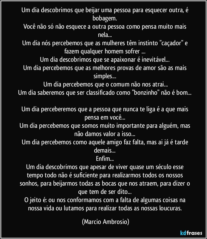 Um dia descobrimos que beijar uma pessoa para esquecer outra, é bobagem. 
Você não só não esquece a outra pessoa como pensa muito mais nela... 
Um dia nós percebemos que as mulheres têm instinto "caçador" e fazem qualquer homem sofrer ... 
Um dia descobrimos que se apaixonar é inevitável... 
Um dia percebemos que as melhores provas de amor são as mais simples... 
Um dia percebemos que o comum não nos atrai...
Um dia saberemos que ser classificado como "bonzinho" não é bom... 
Um dia perceberemos que a pessoa que nunca te liga é a que mais pensa em você... 
Um dia percebemos que somos muito importante para alguém, mas não damos valor a isso... 
Um dia percebemos como aquele amigo faz falta, mas ai já é tarde demais... 
Enfim... 
Um dia descobrimos que apesar de viver quase um século esse tempo todo não é suficiente para realizarmos todos os nossos sonhos, para beijarmos todas as bocas que nos atraem, para dizer o que tem de ser dito... 
O jeito é: ou nos conformamos com a falta de algumas coisas na nossa vida ou lutamos para realizar todas as nossas loucuras. (Marcio Ambrosio)
