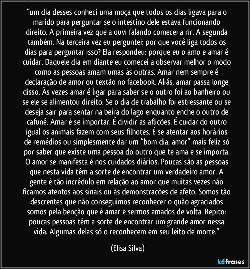 “um dia desses conheci uma moça que todos os dias ligava para o marido para perguntar se o intestino dele estava funcionando direito. A primeira vez que a ouvi falando comecei a rir. A segunda também. Na terceira vez eu perguntei: por que você liga todos os dias para perguntar isso? Ela respondeu: porque eu o amo e amar é cuidar. Daquele dia em diante eu comecei a observar melhor o modo como as pessoas amam umas às outras. Amar nem sempre é declaração de amor ou textão no facebook. Aliás, amar passa longe disso. Às vezes amar é ligar para saber se o outro foi ao banheiro ou se ele se alimentou direito. Se o dia de trabalho foi estressante ou se deseja sair para sentar na beira do lago enquanto enche o outro de cafuné. Amar é se importar. É dividir as aflições. É cuidar do outro igual os animais fazem com seus filhotes. É se atentar aos horários de remédios ou simplesmente dar um “bom dia, amor” mais feliz só por saber que existe uma pessoa do outro que te ama e se importa. O amor se manifesta é nos cuidados diários. Poucas são as pessoas que nesta vida têm a sorte de encontrar um verdadeiro amor. A gente é tão incrédulo em relação ao amor que muitas vezes não ficamos atentos aos sinais ou às demonstrações de afeto. Somos tão descrentes que não conseguimos reconhecer o quão agraciados somos pela benção que é amar e sermos amados de volta. Repito: poucas pessoas têm a sorte de encontrar um grande amor nessa vida. Algumas delas só o reconhecem em seu leito de morte.” (Elisa Silva)