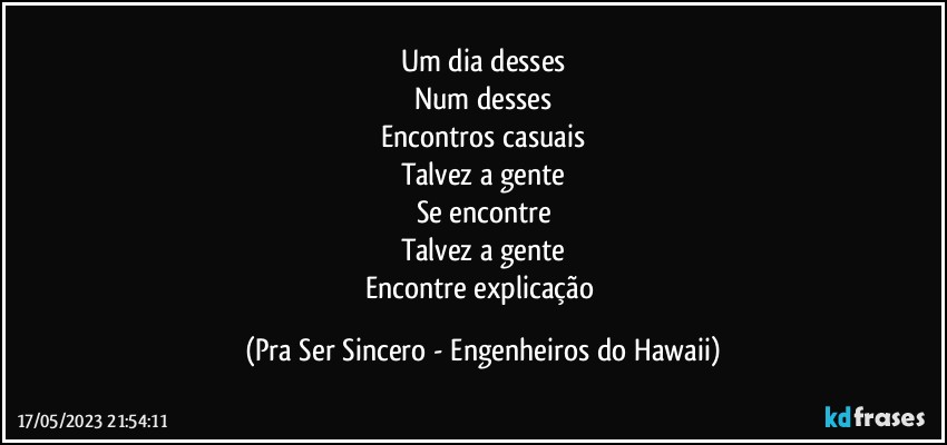 Um dia desses
Num desses
Encontros casuais
Talvez a gente
Se encontre
Talvez a gente
Encontre explicação (Pra Ser Sincero - Engenheiros do Hawaii)