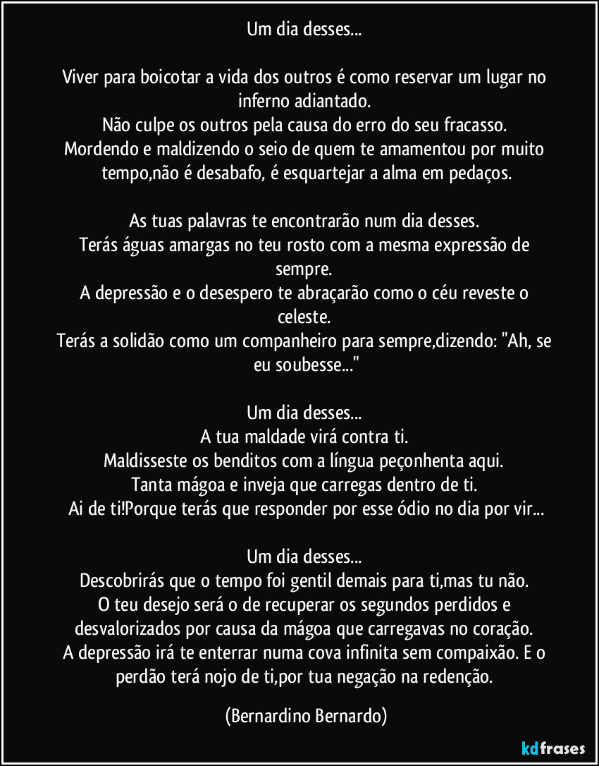 Um dia desses... 
Viver para boicotar a vida dos outros é como reservar um lugar no inferno adiantado. 
Não culpe os outros pela causa do erro do seu fracasso. 
Mordendo e maldizendo o seio de quem te amamentou por muito tempo,não é desabafo, é esquartejar a alma em pedaços.
As tuas palavras te encontrarão num dia desses. 
Terás águas amargas no teu rosto com a mesma expressão de sempre. 
A depressão e o desespero te abraçarão como o céu reveste o celeste. 
Terás a solidão como um companheiro para sempre,dizendo: "Ah, se eu soubesse..."
Um dia desses... 
A tua maldade virá contra ti. 
Maldisseste os benditos com a língua peçonhenta aqui. 
Tanta mágoa e inveja que carregas dentro de ti. 
Ai de ti!Porque terás que responder por esse ódio no dia por vir...
Um dia desses... 
Descobrirás que o tempo foi gentil demais para ti,mas tu não. 
O teu desejo será o de recuperar os segundos perdidos e desvalorizados por causa da mágoa que carregavas no coração. 
A depressão irá te enterrar numa cova infinita sem compaixão. E o perdão terá nojo de ti,por tua negação na redenção. (Bernardino Bernardo)