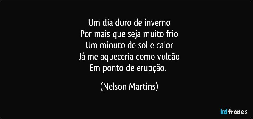 Um dia duro de inverno
Por mais que seja muito frio
Um minuto de sol e calor
Já me aqueceria como vulcão
Em ponto de erupção. (Nelson Martins)