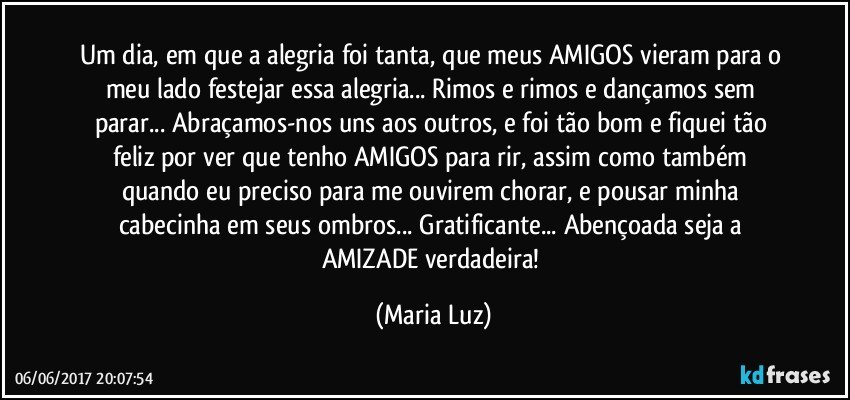 Um dia, em que a alegria foi tanta, que meus AMIGOS vieram para o meu lado festejar essa alegria... Rimos e rimos e dançamos sem parar... Abraçamos-nos uns aos outros, e foi tão bom e fiquei tão feliz por ver que tenho AMIGOS para rir, assim como também quando eu  preciso  para me ouvirem chorar, e pousar minha cabecinha em seus ombros... Gratificante... Abençoada seja a AMIZADE verdadeira! (Maria Luz)