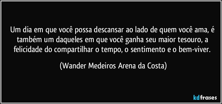 Um dia em que você possa descansar ao lado de quem você ama, é também um daqueles em que você ganha seu maior tesouro, a felicidade do compartilhar o tempo, o sentimento e o bem-viver. (Wander Medeiros Arena da Costa)