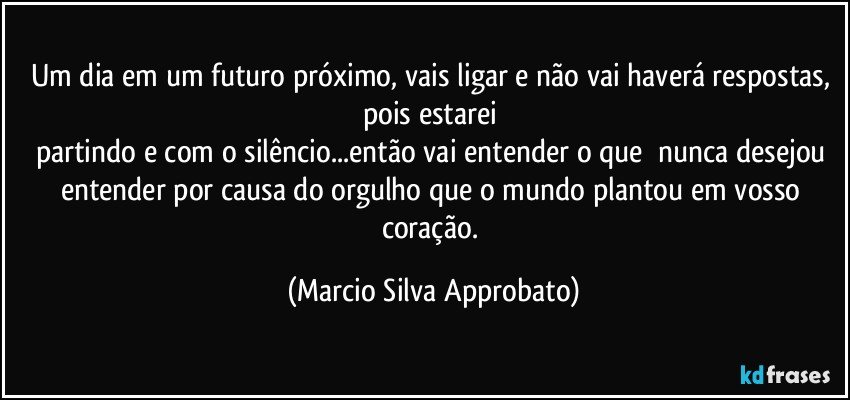 Um dia em um futuro próximo, vais ligar e não vai haverá respostas, pois estarei 
partindo e com o silêncio...então vai entender o que  nunca desejou entender por causa do orgulho que o mundo plantou em vosso coração. (Marcio Silva Approbato)