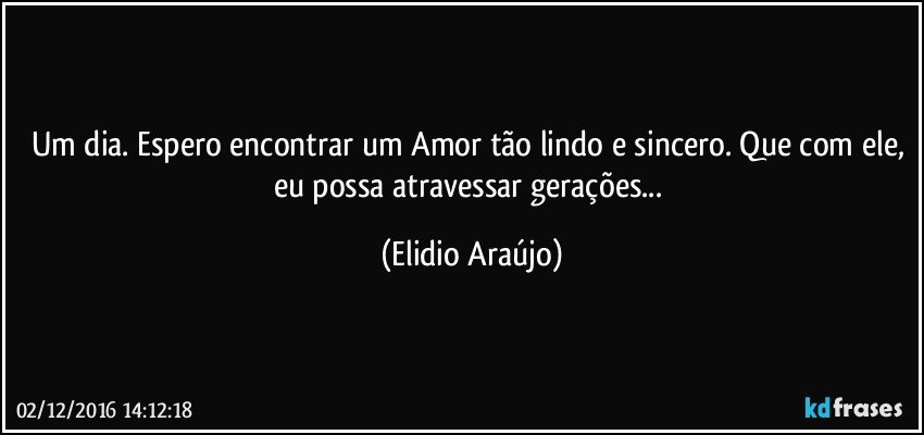 Um dia. Espero encontrar um Amor tão lindo e sincero. Que com ele, eu possa atravessar gerações... (Elidio Araújo)