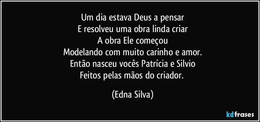 Um dia estava Deus a pensar
E resolveu uma obra linda criar
A obra Ele começou
Modelando com muito carinho e amor.
Então nasceu vocês Patrícia e Silvio
Feitos pelas mãos do criador. (Edna Silva)