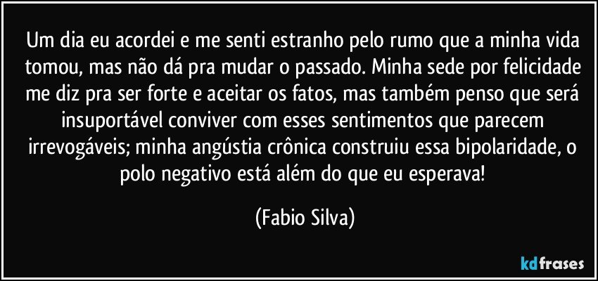 Um dia eu acordei e me senti estranho pelo rumo que a minha vida tomou, mas não dá pra mudar o passado. Minha sede por felicidade me diz pra ser forte e aceitar os fatos, mas também penso que será insuportável conviver com esses sentimentos que parecem irrevogáveis; minha angústia crônica construiu essa bipolaridade, o polo negativo está além do que eu esperava! (Fabio Silva)