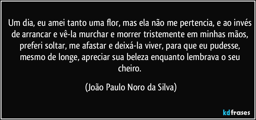 Um dia, eu amei tanto uma flor, mas ela não me pertencia, e ao invés de arrancar e vê-la murchar e morrer tristemente em minhas mãos, preferi soltar, me afastar e deixá-la viver, para que eu pudesse, mesmo de longe, apreciar sua beleza enquanto lembrava o seu cheiro. (João Paulo Noro da Silva)