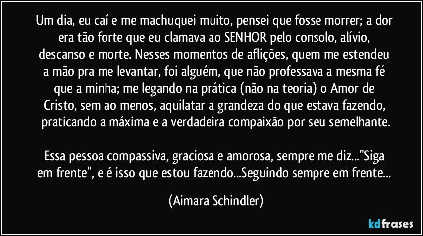 Um dia, eu caí e me machuquei muito, pensei que fosse morrer; a dor era tão forte que eu clamava ao SENHOR pelo consolo, alívio, descanso e morte. Nesses momentos de aflições, quem me estendeu a mão pra me levantar, foi alguém, que não professava a mesma fé que a minha; me legando na prática (não na teoria) o Amor de Cristo, sem ao menos, aquilatar a grandeza do que estava fazendo, praticando a máxima e a verdadeira compaixão por seu semelhante.

Essa pessoa compassiva, graciosa e amorosa, sempre me diz..."Siga em frente'', e é isso que estou fazendo...Seguindo sempre em frente... (Aimara Schindler)