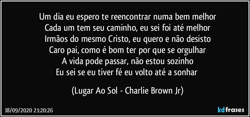 Um dia eu espero te reencontrar numa bem melhor
Cada um tem seu caminho, eu sei foi até melhor
Irmãos do mesmo Cristo, eu quero e não desisto
Caro pai, como é bom ter por que se orgulhar
A vida pode passar, não estou sozinho
Eu sei se eu tiver fé eu volto até a sonhar (Lugar Ao Sol - Charlie Brown Jr)