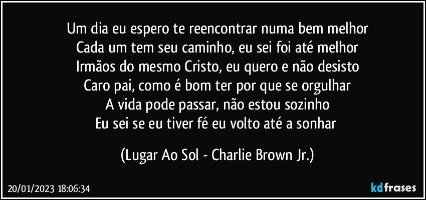 Um dia eu espero te reencontrar numa bem melhor
Cada um tem seu caminho, eu sei foi até melhor
Irmãos do mesmo Cristo, eu quero e não desisto
Caro pai, como é bom ter por que se orgulhar
A vida pode passar, não estou sozinho
Eu sei se eu tiver fé eu volto até a sonhar (Lugar Ao Sol - Charlie Brown Jr.)