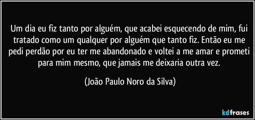 Um dia eu fiz tanto por alguém, que acabei esquecendo de mim, fui tratado como um qualquer por alguém que tanto fiz. Então eu me pedi perdão por eu ter me abandonado e voltei a me amar e prometi para mim mesmo, que jamais me deixaria outra vez. (João Paulo Noro da Silva)