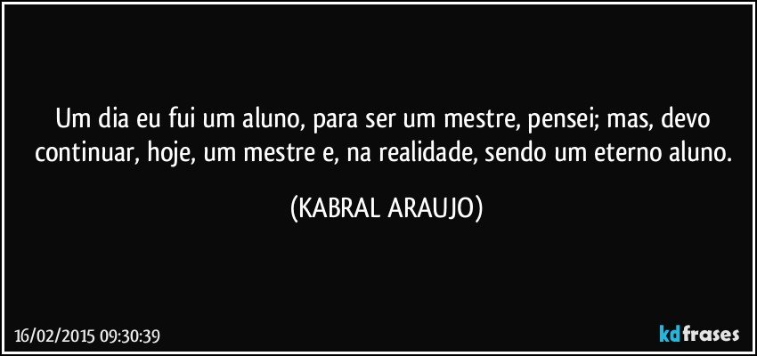 Um dia eu fui um aluno, para ser um mestre, pensei; mas, devo continuar, hoje, um mestre e, na realidade, sendo um eterno aluno. (KABRAL ARAUJO)