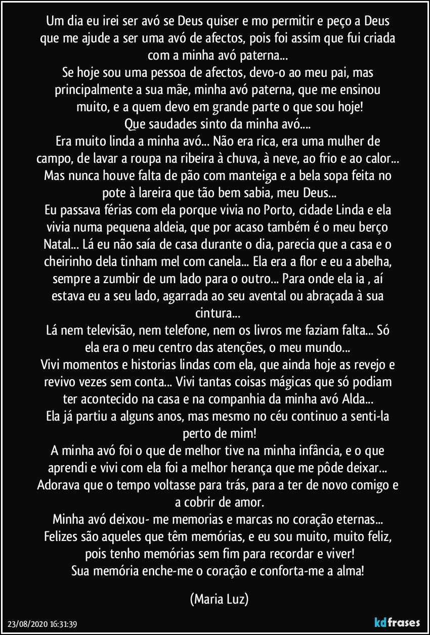 Um dia eu irei ser avó se Deus quiser e mo permitir e peço a Deus que me ajude a ser uma avó de afectos, pois foi assim que fui criada com a minha avó paterna... 
Se hoje sou uma pessoa de afectos, devo-o ao meu pai, mas principalmente a sua mãe, minha avó paterna, que me ensinou muito, e a quem devo em grande parte o que sou hoje!
Que saudades sinto da minha avó... 
Era muito linda a minha avó... Não era rica, era uma mulher de campo, de lavar a roupa na ribeira à chuva, à neve, ao frio e ao calor... Mas nunca houve falta de pão com manteiga e a bela sopa feita no pote à lareira que tão bem sabia, meu Deus...
Eu passava férias com ela porque vivia no Porto, cidade Linda e ela vivia numa pequena aldeia, que por acaso também é o meu berço Natal... Lá eu não saía de casa durante o dia, parecia que a casa e o cheirinho dela tinham mel com canela... Ela era a flor e eu a abelha, sempre a zumbir de um lado para o outro... Para onde ela ia , aí estava eu a seu lado, agarrada ao seu avental ou abraçada à sua cintura... 
Lá nem televisão, nem telefone, nem os livros me faziam falta... Só ela era o meu centro das atenções, o meu mundo... 
Vivi momentos e historias lindas com ela, que ainda hoje as revejo e revivo vezes sem conta... Vivi tantas coisas mágicas que só podiam ter acontecido na casa e na companhia da minha avó Alda... 
Ela já partiu a alguns anos, mas mesmo no céu continuo a senti-la perto de mim!
A minha avó foi o que de melhor tive na minha infância, e o que aprendi e vivi com ela foi a melhor herança que me pôde deixar... Adorava que o tempo voltasse para trás, para a ter de novo comigo e a cobrir de amor.
Minha avó deixou- me memorias e marcas no coração eternas... Felizes são aqueles que têm memórias, e eu sou muito, muito feliz, pois tenho memórias sem fim para recordar e viver!
Sua memória enche-me o coração e conforta-me a alma! (Maria Luz)