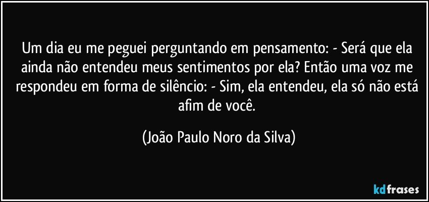 Um dia eu me peguei perguntando em pensamento: - Será que ela ainda não entendeu meus sentimentos por ela? Então uma voz me respondeu em forma de silêncio: - Sim, ela entendeu, ela só não está afim de você. (João Paulo Noro da Silva)