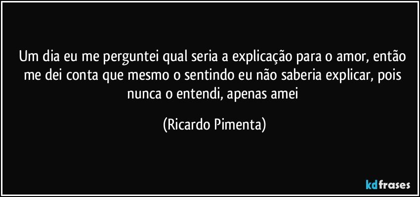 Um dia eu me perguntei qual seria a explicação para o amor, então me dei conta que mesmo o sentindo eu não saberia explicar, pois nunca o entendi, apenas amei (Ricardo Pimenta)