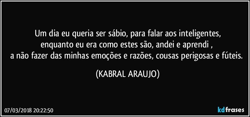 Um dia eu queria ser sábio, para falar aos inteligentes,
enquanto eu era como estes são, andei e aprendi , 
a não fazer das minhas emoções e razões, cousas perigosas e fúteis. (KABRAL ARAUJO)