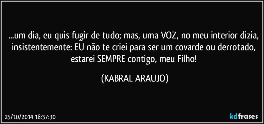 ...um dia, eu quis fugir de tudo; mas, uma VOZ, no meu interior dizia, insistentemente: EU não te criei para ser um covarde ou derrotado, estarei SEMPRE contigo, meu Filho! (KABRAL ARAUJO)