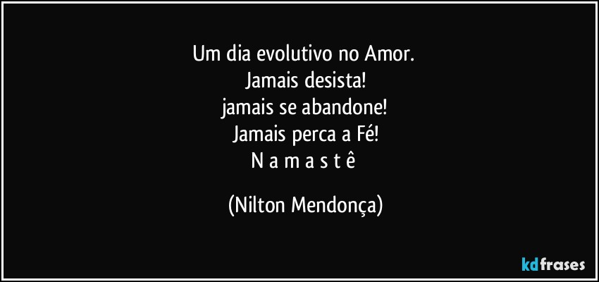 Um dia evolutivo no Amor. 
Jamais desista!
jamais se abandone!
Jamais perca a Fé!
N a m a s t ê (Nilton Mendonça)