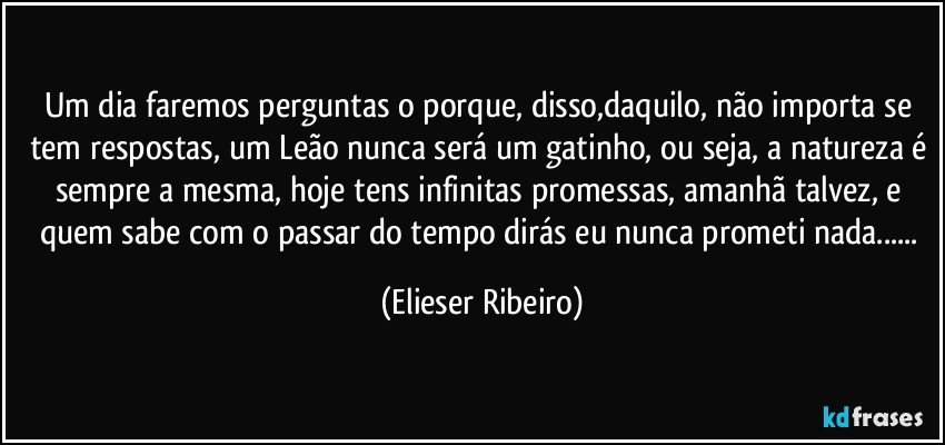 Um dia faremos perguntas o porque, disso,daquilo, não importa se tem respostas, um Leão nunca será um gatinho, ou seja, a natureza é sempre a mesma, hoje tens infinitas promessas, amanhã talvez, e quem sabe com o passar do tempo dirás eu nunca prometi nada... (Elieser Ribeiro)