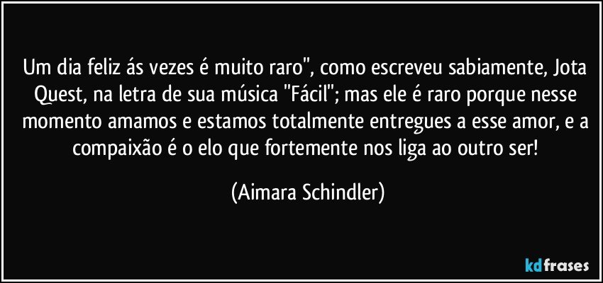 Um dia feliz ás vezes é muito raro'', como escreveu sabiamente, Jota Quest, na letra de sua música ''Fácil''; mas ele é raro porque nesse momento amamos e estamos totalmente entregues a esse amor,  e a compaixão é o elo que fortemente nos liga ao outro ser! (Aimara Schindler)