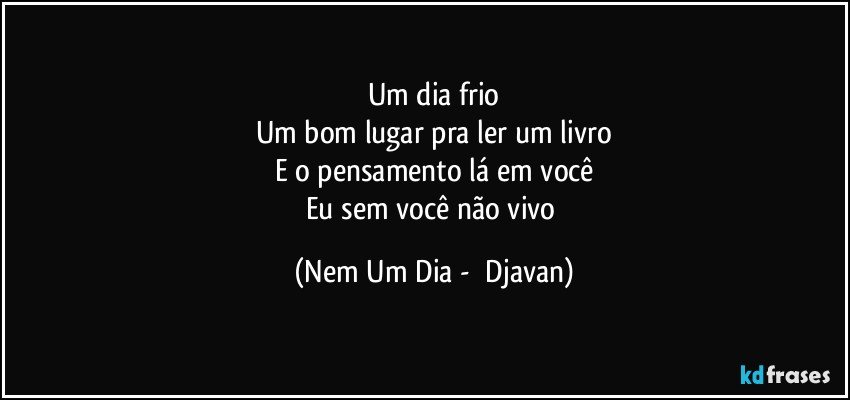 Um dia frio
Um bom lugar pra ler um livro
E o pensamento lá em você
Eu sem você não vivo (Nem Um Dia -  Djavan)