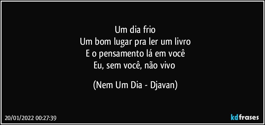 Um dia frio
Um bom lugar pra ler um livro
E o pensamento lá em você
Eu, sem você, não vivo (Nem Um Dia - Djavan)