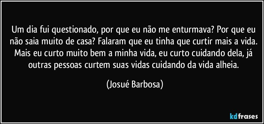 Um dia fui questionado, por que eu não me enturmava? Por que eu não saia muito de casa? Falaram que eu tinha que curtir mais a vida. Mais eu curto muito bem a minha vida, eu curto cuidando dela, já outras pessoas curtem suas vidas cuidando da vida alheia. (Josué Barbosa)