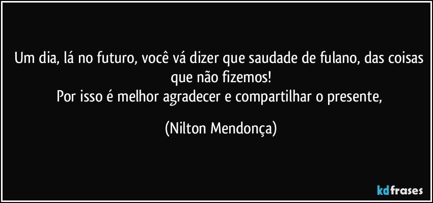 Um dia, lá no futuro, você vá dizer que saudade de fulano, das coisas que não fizemos!
Por isso é melhor agradecer e compartilhar o presente, (Nilton Mendonça)