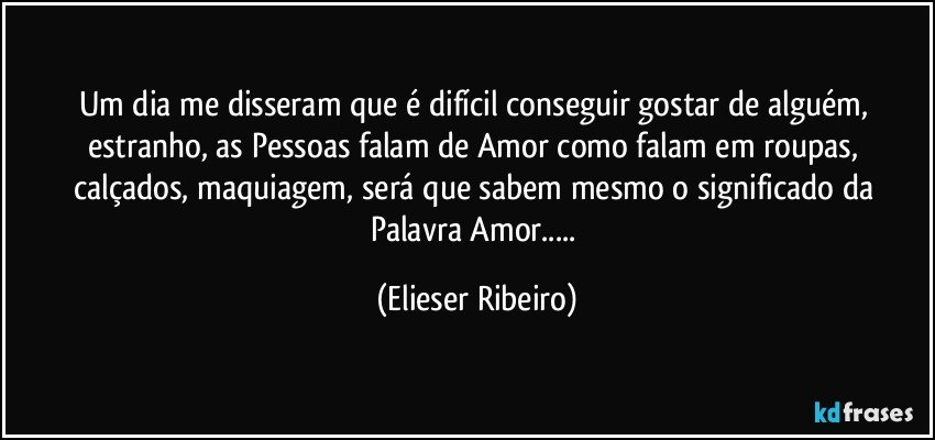 Um dia me disseram que é difícil conseguir gostar de alguém, estranho, as Pessoas falam de Amor como falam em roupas, calçados, maquiagem, será que sabem mesmo o significado da Palavra Amor... (Elieser Ribeiro)