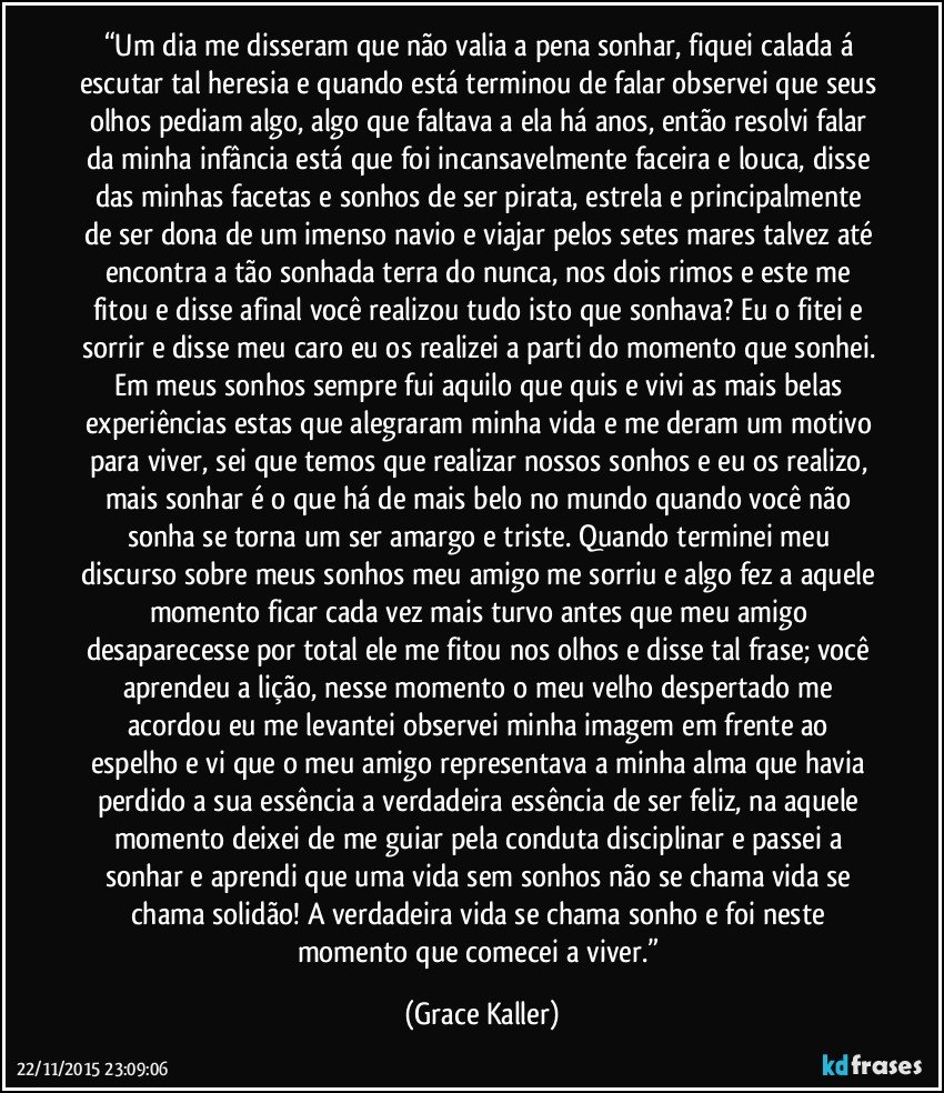 “Um dia me disseram que não valia a pena sonhar, fiquei calada á escutar tal heresia e quando está terminou de falar observei que seus olhos pediam algo, algo que faltava a ela há anos, então resolvi falar da minha infância está que foi incansavelmente faceira e louca, disse das minhas facetas e sonhos de ser pirata, estrela e principalmente de ser dona de um imenso navio e viajar pelos setes mares talvez até encontra a tão sonhada terra do nunca, nos dois rimos e este me fitou e disse afinal você realizou tudo isto que sonhava? Eu o fitei e sorrir e disse meu caro eu os realizei a parti do momento que sonhei. Em meus sonhos sempre fui aquilo que quis e vivi as mais belas experiências estas que alegraram minha vida e me deram um motivo para viver, sei que temos que realizar nossos sonhos e eu os realizo, mais sonhar é o que há de mais belo no mundo quando você não sonha se torna um ser amargo e triste. Quando terminei meu discurso sobre meus sonhos meu amigo me sorriu e algo fez a aquele momento ficar cada vez mais turvo antes que meu amigo desaparecesse por total ele me fitou nos olhos e disse tal frase; você aprendeu a lição, nesse momento o meu velho despertado me acordou eu me levantei observei minha imagem em frente ao espelho e vi que o meu amigo representava a minha alma que havia perdido a sua essência a verdadeira essência de ser feliz, na aquele momento deixei de me guiar pela conduta disciplinar e passei a sonhar e aprendi que uma vida sem sonhos não se chama vida se chama solidão! A verdadeira vida se chama sonho e foi neste momento que comecei a viver.” (Grace Kaller)