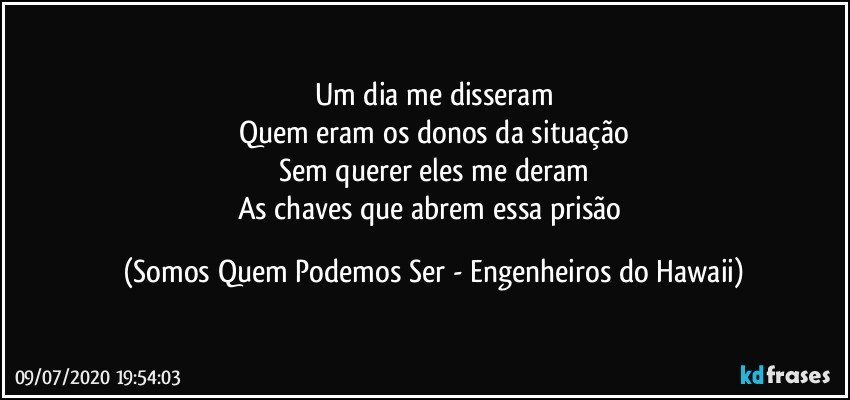 Um dia me disseram
Quem eram os donos da situação
Sem querer eles me deram
As chaves que abrem essa prisão (Somos Quem Podemos Ser - Engenheiros do Hawaii)