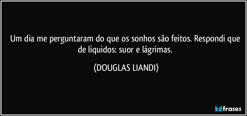 Um dia me perguntaram do que os sonhos são feitos. Respondi que de líquidos: suor e lágrimas. (DOUGLAS LIANDI)