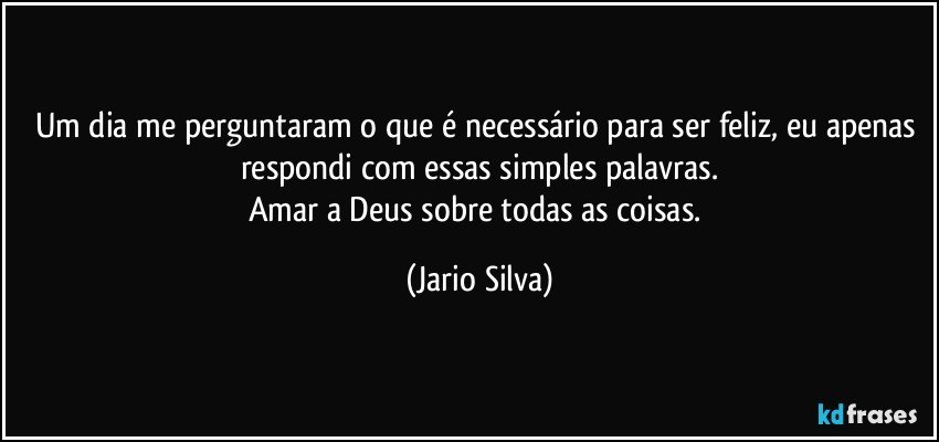 Um dia me perguntaram o que é necessário para ser feliz, eu apenas respondi com essas simples palavras.
Amar a Deus sobre todas as coisas. (Jario Silva)