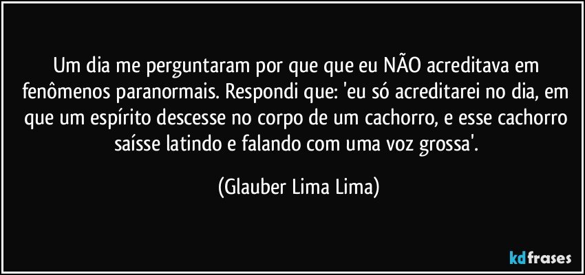 Um dia me perguntaram por que que eu NÃO acreditava em fenômenos paranormais. Respondi que: 'eu só acreditarei no dia, em que um espírito descesse no corpo de um cachorro, e esse cachorro saísse latindo e falando com uma voz grossa'. (Glauber Lima Lima)