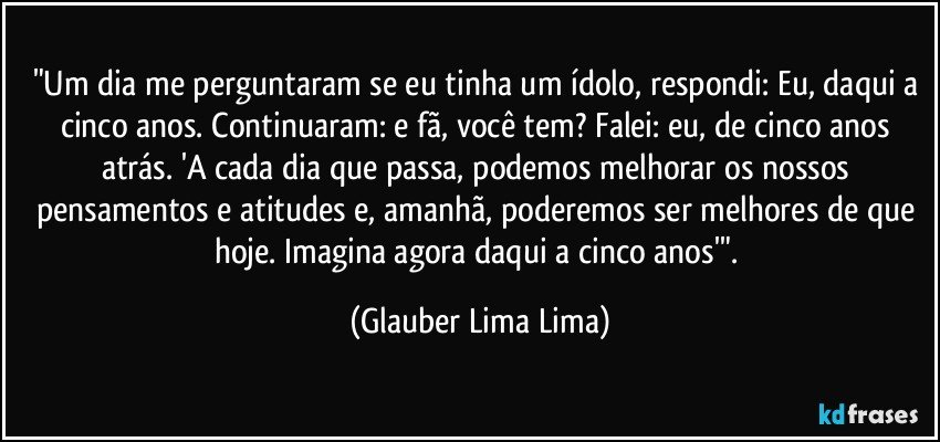 "Um dia me perguntaram se eu tinha um ídolo, respondi: Eu, daqui a cinco anos. Continuaram: e fã, você tem? Falei: eu, de cinco anos atrás. 'A cada dia que passa, podemos melhorar os nossos pensamentos e atitudes e, amanhã, poderemos ser melhores de que hoje. Imagina agora daqui a cinco anos'". (Glauber Lima Lima)