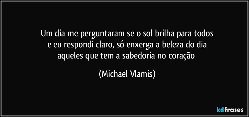 Um dia me perguntaram se o sol brilha para todos
e eu respondi claro, só enxerga a beleza do dia
aqueles que tem a sabedoria no coração (Michael Vlamis)