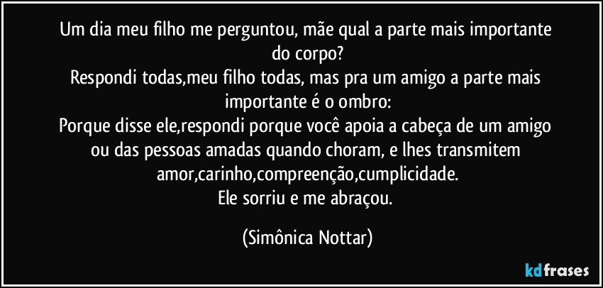 Um dia meu filho me perguntou, mãe qual a parte mais importante do corpo?
Respondi todas,meu filho todas, mas pra um amigo a parte mais importante é o ombro:
Porque disse ele,respondi porque você apoia a cabeça de um amigo ou das pessoas amadas quando choram, e lhes transmitem amor,carinho,compreenção,cumplicidade.
Ele sorriu e me abraçou. (Simônica Nottar)