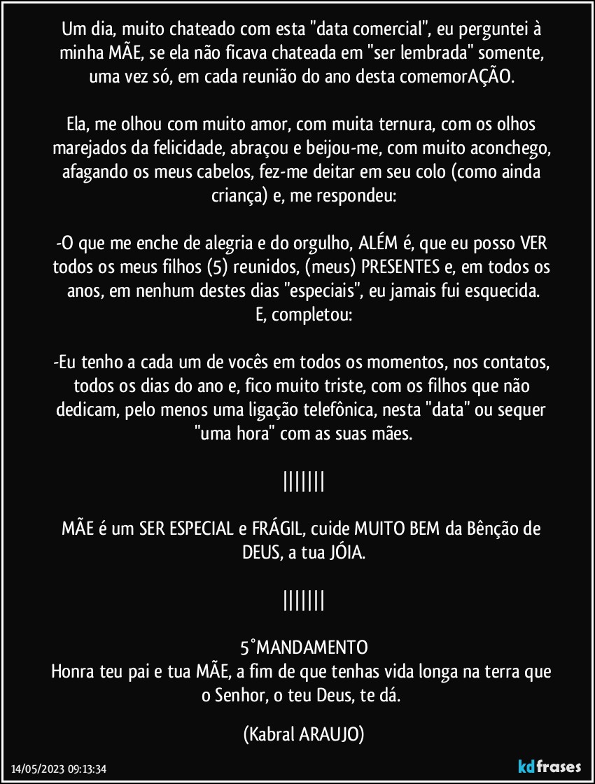 Um dia, muito chateado com esta "data comercial", eu perguntei à minha MÃE, se ela não ficava chateada em "ser lembrada" somente, uma vez só, em cada reunião do ano/desta comemorAÇÃO. 

Ela, me olhou com muito amor, com muita ternura, com os olhos marejados da felicidade, abraçou e beijou-me, com muito aconchego, afagando os meus cabelos, fez-me deitar em seu colo (como ainda criança) e, me respondeu:

-O que me enche de alegria e do orgulho, ALÉM é, que eu posso VER todos os meus filhos (5) reunidos, (meus) PRESENTES e, em todos os anos, em nenhum destes dias "especiais", eu jamais fui esquecida.
E, completou:

-Eu tenho a cada um de vocês em todos os momentos, nos contatos, todos os dias do ano e, fico muito triste, com os filhos que não dedicam, pelo menos uma ligação telefônica, nesta "data" ou sequer "uma hora" com as suas mães.

|||||||

MÃE é um SER ESPECIAL e FRÁGIL, cuide MUITO BEM da Bênção de DEUS, a tua JÓIA.

|||||||

5°MANDAMENTO
Honra teu pai e tua MÃE, a fim de que tenhas vida longa na terra que o Senhor, o teu Deus, te dá. (KABRAL ARAUJO)