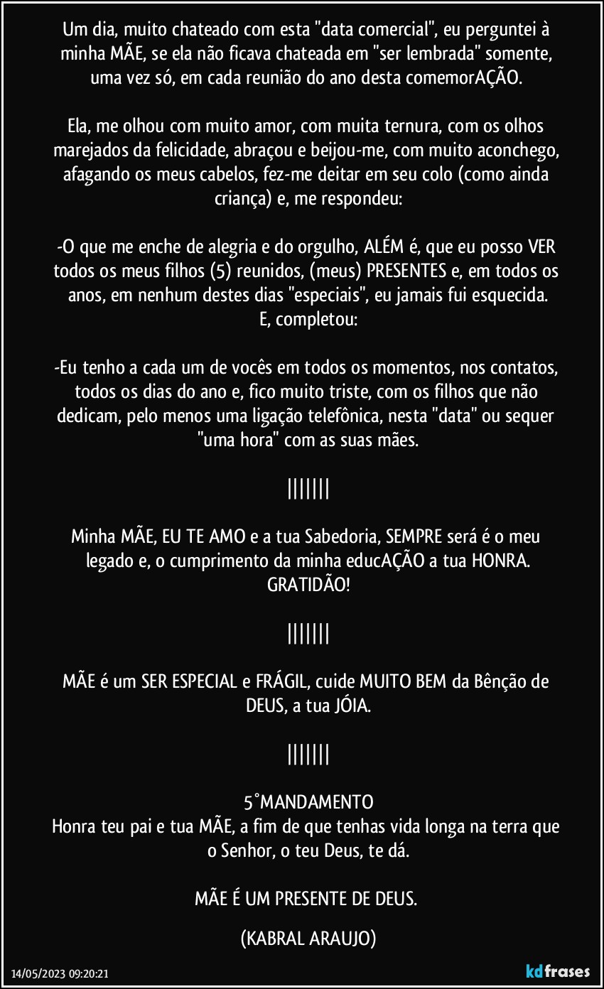 Um dia, muito chateado com esta "data comercial", eu perguntei à minha MÃE, se ela não ficava chateada em "ser lembrada" somente, uma vez só, em cada reunião do ano/desta comemorAÇÃO. 

Ela, me olhou com muito amor, com muita ternura, com os olhos marejados da felicidade, abraçou e beijou-me, com muito aconchego, afagando os meus cabelos, fez-me deitar em seu colo (como ainda criança) e, me respondeu:

-O que me enche de alegria e do orgulho, ALÉM é, que eu posso VER todos os meus filhos (5) reunidos, (meus) PRESENTES e, em todos os anos, em nenhum destes dias "especiais", eu jamais fui esquecida.
E, completou:

-Eu tenho a cada um de vocês em todos os momentos, nos contatos, todos os dias do ano e, fico muito triste, com os filhos que não dedicam, pelo menos uma ligação telefônica, nesta "data" ou sequer "uma hora" com as suas mães.

|||||||

Minha MÃE, EU TE AMO e a tua Sabedoria, SEMPRE será/é o meu legado e, o cumprimento da minha educAÇÃO a tua HONRA.
GRATIDÃO!

|||||||

MÃE é um SER ESPECIAL e FRÁGIL, cuide MUITO BEM da Bênção de DEUS, a tua JÓIA.

|||||||

5°MANDAMENTO
Honra teu pai e tua MÃE, a fim de que tenhas vida longa na terra que o Senhor, o teu Deus, te dá.

MÃE É UM PRESENTE DE DEUS. (KABRAL ARAUJO)