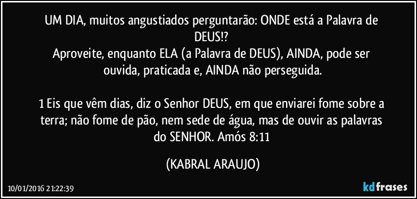 UM DIA, muitos angustiados perguntarão: ONDE está a Palavra de DEUS!? 
Aproveite, enquanto ELA (a Palavra de DEUS), AINDA, pode ser ouvida, praticada e, AINDA não perseguida.

1 Eis que vêm dias, diz o Senhor DEUS, em que enviarei fome sobre a terra; não fome de pão, nem sede de água, mas de ouvir as palavras do SENHOR. Amós 8:11 (KABRAL ARAUJO)