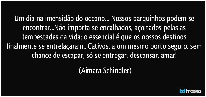 Um dia na imensidão do oceano... Nossos barquinhos podem se encontrar...Não importa se encalhados, açoitados pelas as tempestades da vida; o essencial é  que os nossos destinos finalmente se entrelaçaram...Cativos, a um mesmo porto seguro, sem chance de escapar, só se entregar, descansar, amar! (Aimara Schindler)