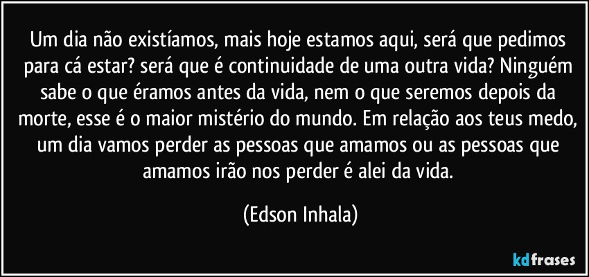 Um dia não existíamos, mais hoje estamos aqui, será que pedimos para cá estar? será que é continuidade de uma outra vida? Ninguém sabe o que éramos antes da vida, nem o que seremos depois da morte, esse é o maior mistério do mundo. Em relação aos teus medo, um dia vamos perder as pessoas que amamos ou as pessoas que amamos irão nos perder é alei da vida. (Edson Inhala)